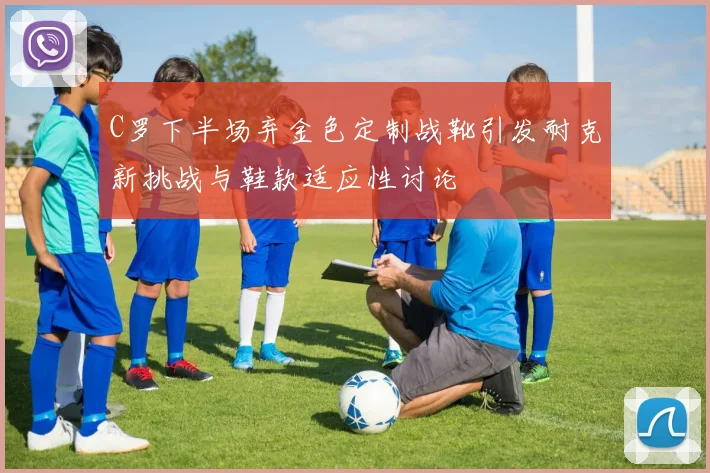 C罗下半场弃金色定制战靴引发耐克新挑战与鞋款适应性讨论