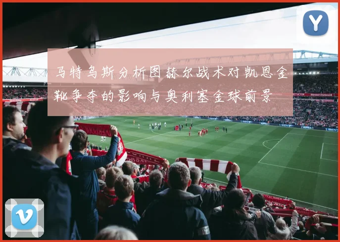 马特乌斯分析图赫尔战术对凯恩金靴争夺的影响与奥利塞金球前景