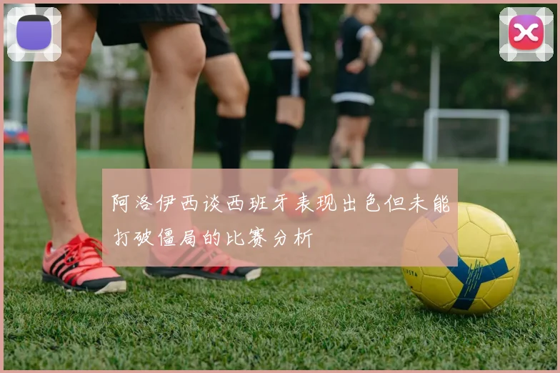 阿洛伊西谈西班牙表现出色但未能打破僵局的比赛分析