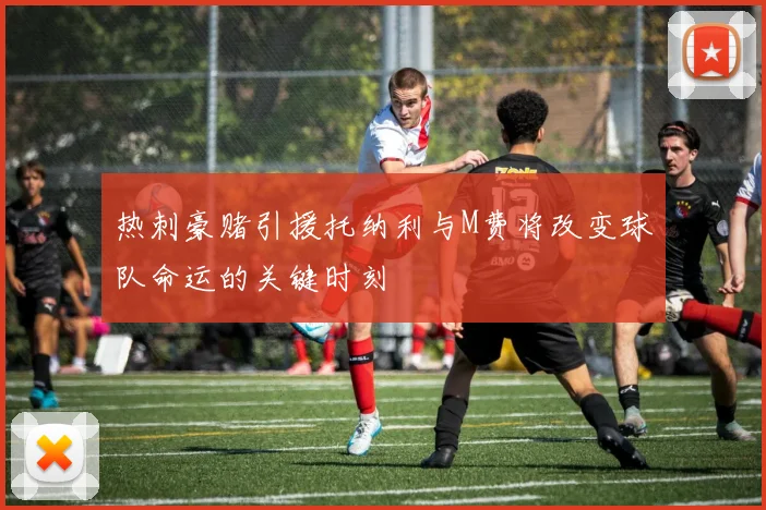 热刺豪赌引援托纳利与M费将改变球队命运的关键时刻