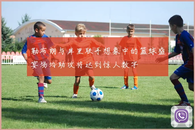 勒布朗与库里联手想象中的篮球盛宴场均助攻将达到惊人数字