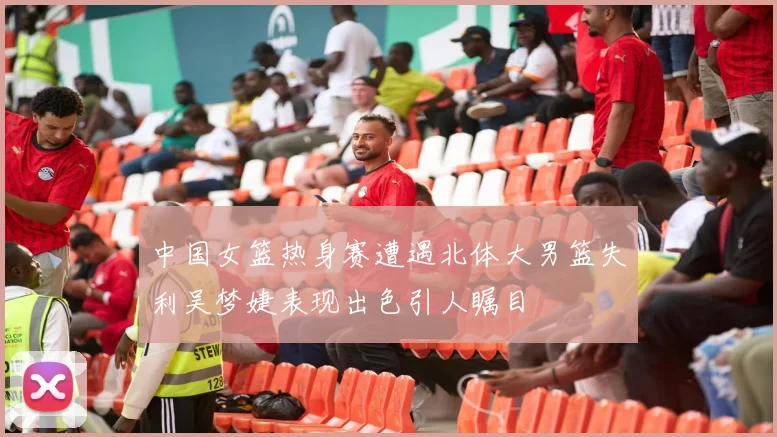 中国女篮热身赛遭遇北体大男篮失利吴梦婕表现出色引人瞩目