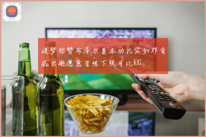 追梦称赞布泽尔基本功扎实如邓肯威尔逊愿意苦练下限可比KG