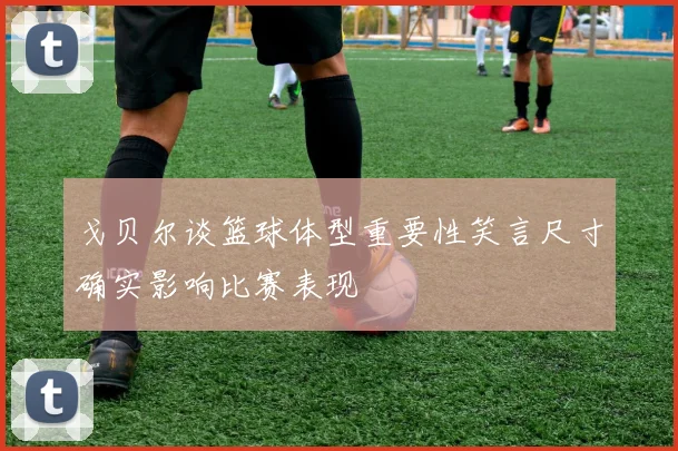 戈贝尔谈篮球体型重要性笑言尺寸确实影响比赛表现