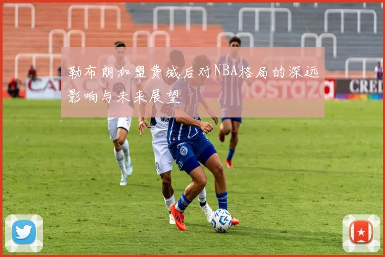 勒布朗加盟费城后对NBA格局的深远影响与未来展望