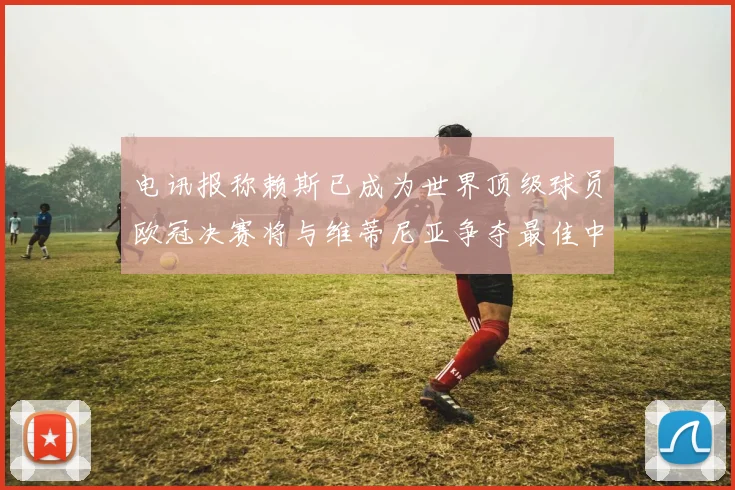 电讯报称赖斯已成为世界顶级球员欧冠决赛将与维蒂尼亚争夺最佳中场称号