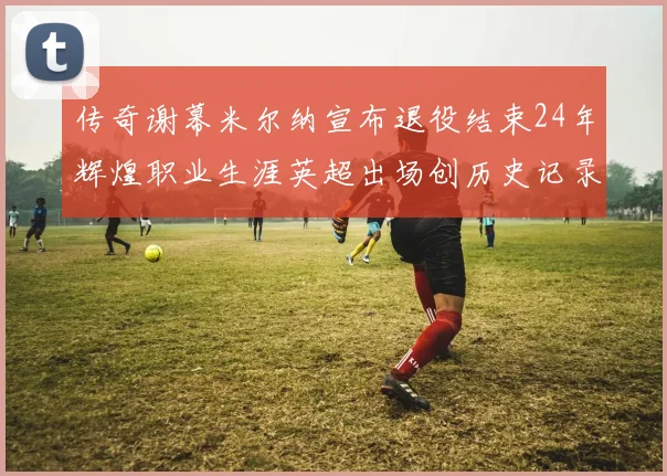 传奇谢幕米尔纳宣布退役结束24年辉煌职业生涯英超出场创历史记录