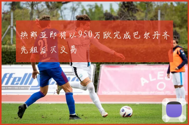 热那亚即将以950万欧完成巴尔丹齐先租后买交易