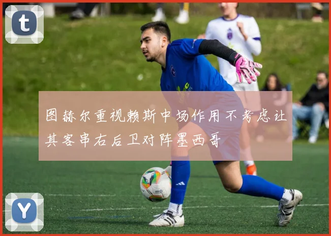 图赫尔重视赖斯中场作用不考虑让其客串右后卫对阵墨西哥