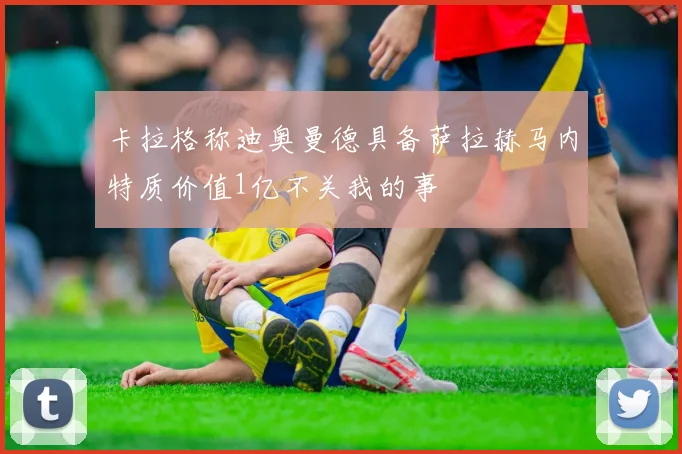 卡拉格称迪奥曼德具备萨拉赫马内特质价值1亿不关我的事