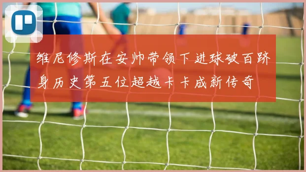 维尼修斯在安帅带领下进球破百跻身历史第五位超越卡卡成新传奇